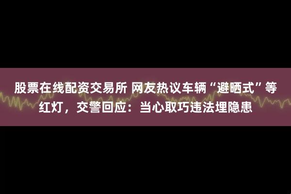 股票在线配资交易所 网友热议车辆“避晒式”等红灯，交警回应：当心取巧违法埋隐患