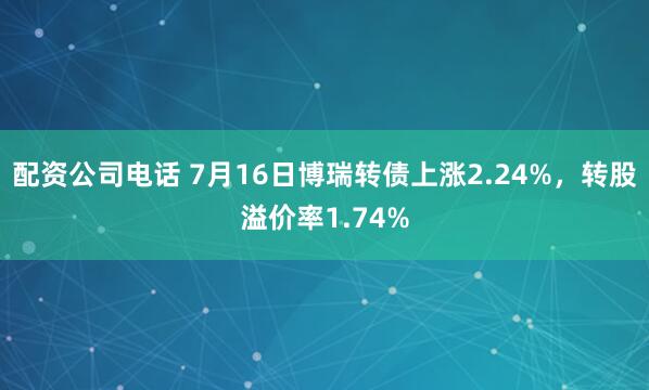 配资公司电话 7月16日博瑞转债上涨2.24%，转股溢价率1.74%