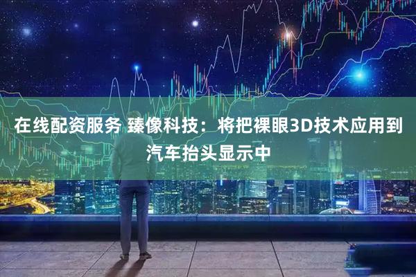 在线配资服务 臻像科技：将把裸眼3D技术应用到汽车抬头显示中