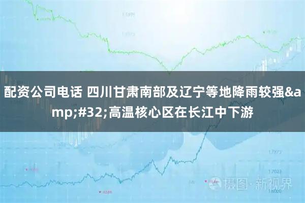 配资公司电话 四川甘肃南部及辽宁等地降雨较强 高温核心区在长江中下游