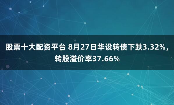 股票十大配资平台 8月27日华设转债下跌3.32%，转股溢价率37.66%