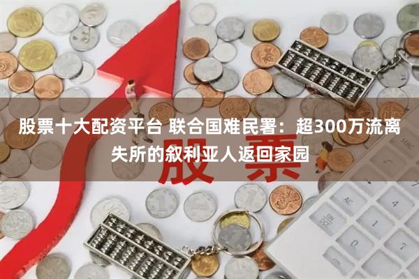 股票十大配资平台 联合国难民署：超300万流离失所的叙利亚人返回家园