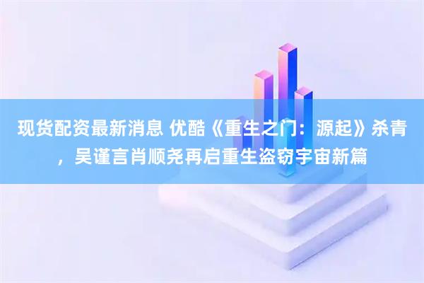 现货配资最新消息 优酷《重生之门：源起》杀青，吴谨言肖顺尧再启重生盗窃宇宙新篇